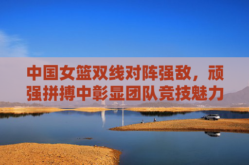 中国女篮双线对阵强敌,顽强拼搏中彰显团队竞技魅力
