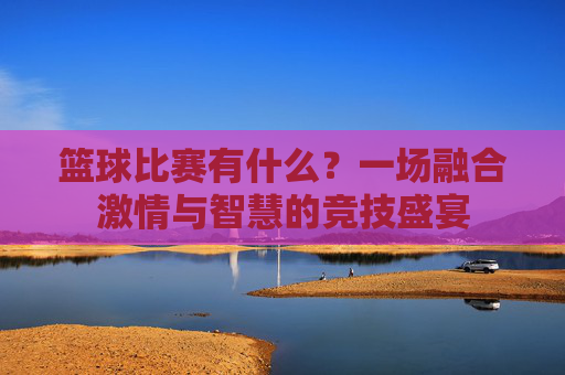 篮球比赛有什么?一场融合激情与智慧的竞技盛宴