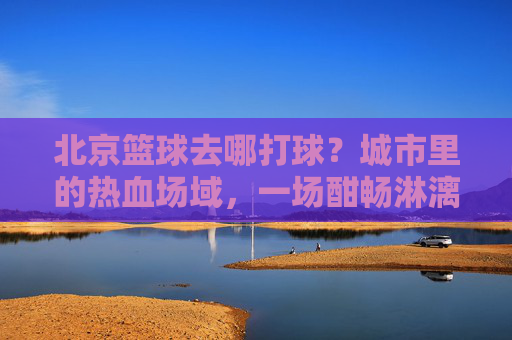 北京篮球去哪打球？城市里的热血场域，一场酣畅淋漓的投篮之旅，北京篮球去哪打球？城市里的热血场域，一场酣畅淋漓的投篮之旅