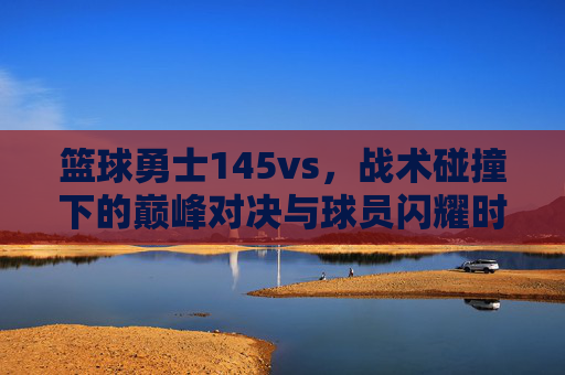 篮球勇士145vs,战术碰撞下的巅峰对决与球员闪耀时刻