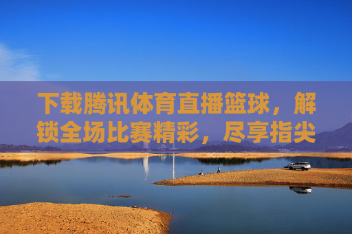 下载腾讯体育直播篮球,解锁全场比赛精彩,尽享指尖上的篮球盛宴