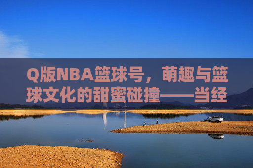 Q版NBA篮球号,萌趣与篮球文化的甜蜜碰撞——当经典赛场瞬间化身为可爱卡通