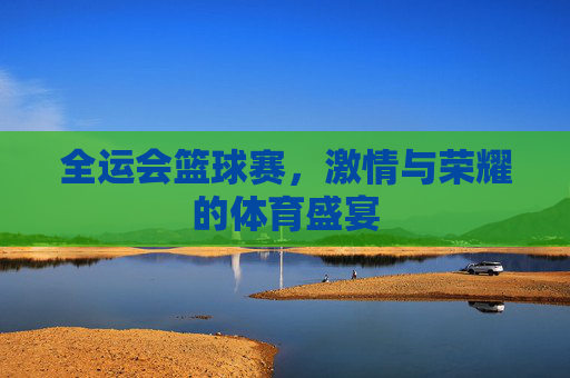 全运会篮球赛,激情与荣耀的体育盛宴