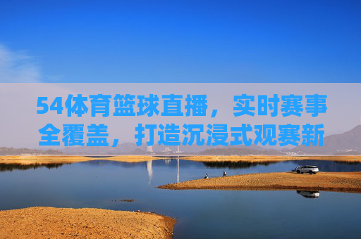54体育篮球直播，实时赛事全覆盖，打造沉浸式观赛新体验