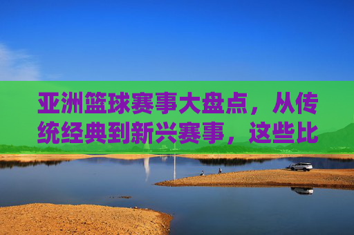 亚洲篮球赛事大盘点,从传统经典到新兴赛事,这些比赛你不可错过