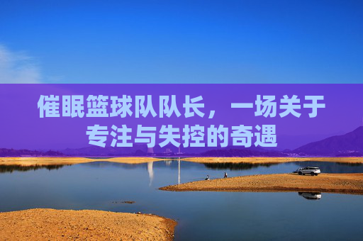催眠篮球队队长,一场关于专注与失控的奇遇