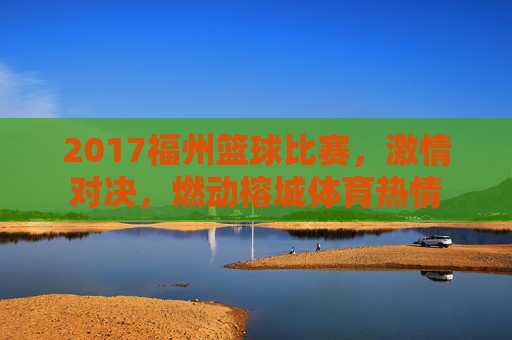 2017福州篮球比赛,激情对决,燃动榕城体育热情