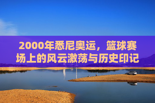2000年悉尼奥运,篮球赛场上的风云激荡与历史印记