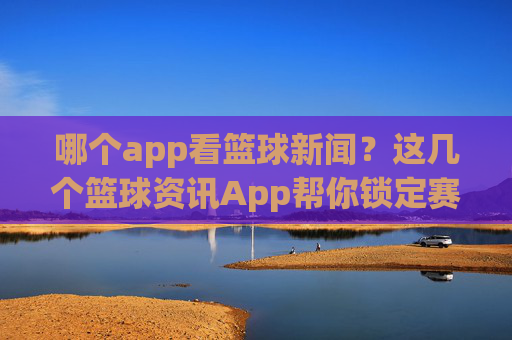 哪个app看篮球新闻?这几个篮球资讯App帮你锁定赛场动态,不错过任何精彩瞬间