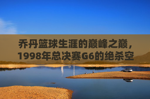 乔丹篮球生涯的巅峰之巅,1998年总决赛G6的绝杀空中飞人,1998年总决赛G6绝杀,乔丹篮球生涯的巅峰之巅,空中飞人传奇