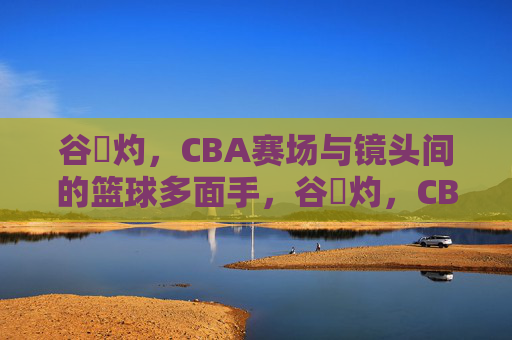 谷玥灼,CBA赛场与镜头间的篮球多面手,谷玥灼,CBA赛场与镜头间的篮球多面手