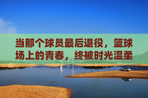 当那个球员最后退役,篮球场上的青春,终被时光温柔收藏