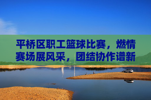 平桥区职工篮球比赛,燃情赛场展风采,团结协作谱新篇