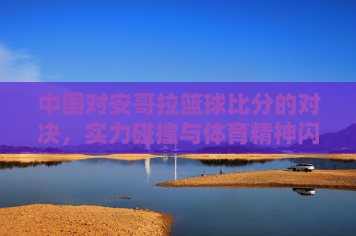 中国对安哥拉篮球比分的对决,实力碰撞与体育精神闪耀