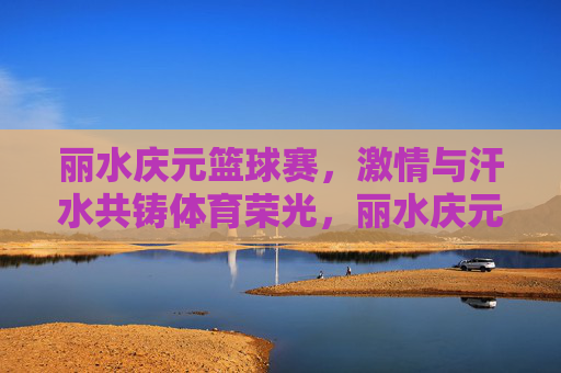丽水庆元篮球赛，激情与汗水共铸体育荣光，丽水庆元篮球赛，激情与汗水共铸体育荣光