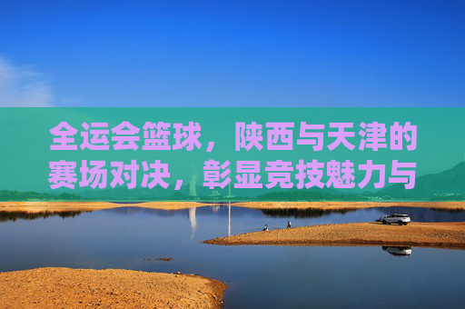 全运会篮球，陕西与天津的赛场对决，彰显竞技魅力与地域文化交融