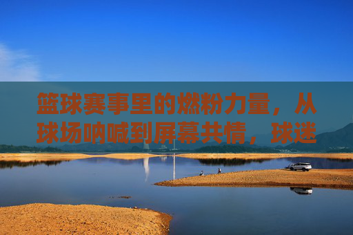 篮球赛事里的燃粉力量,从球场呐喊到屏幕共情,球迷如何成为赛场隐形英雄