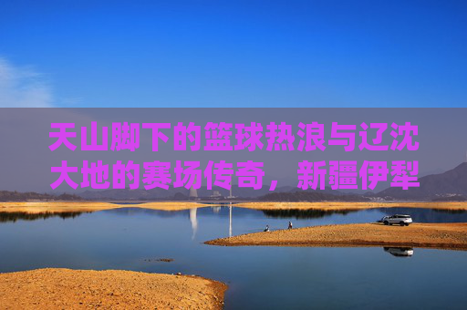 天山脚下的篮球热浪与辽沈大地的赛场传奇,新疆伊犁与辽宁篮球的跨越时空共鸣