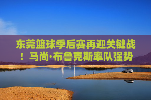 东莞篮球季后赛再迎关键战！马尚·布鲁克斯率队强势突围，东莞队全力冲刺争冠路
