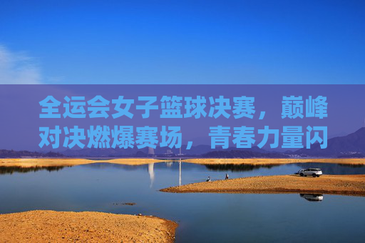 全运会女子篮球决赛,巅峰对决燃爆赛场,青春力量闪耀体育盛会