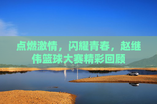 点燃激情,闪耀青春,赵继伟篮球大赛精彩回顾