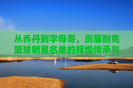 从乔丹到字母哥,历届耐克篮球明星名单的辉煌传承与时代印记,从乔丹到字母哥,历届耐克篮球明星名单的辉煌传承与时代印记