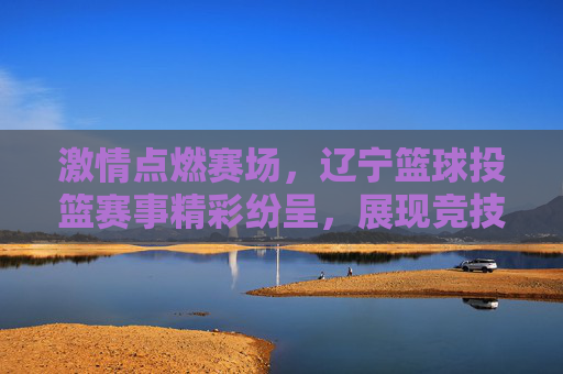 激情点燃赛场,辽宁篮球投篮赛事精彩纷呈,展现竞技魅力与运动活力