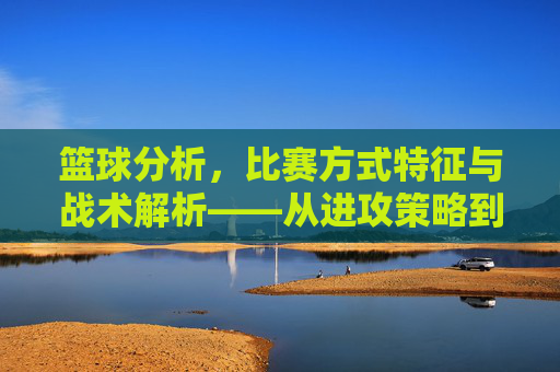 篮球分析,比赛方式特征与战术解析——从进攻策略到防守布局的深度洞察