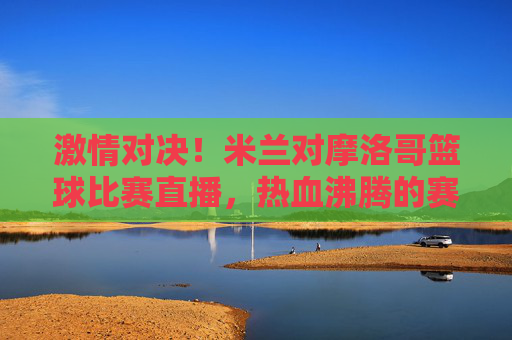 激情对决!米兰对摩洛哥篮球比赛直播,热血沸腾的赛场风云与精彩瞬间,激情对决,米兰vs摩洛哥篮球赛直播,赛场风云与精彩瞬间