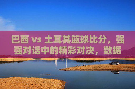 巴西 vs 土耳其篮球比分,强强对话中的精彩对决,数据与战术的碰撞