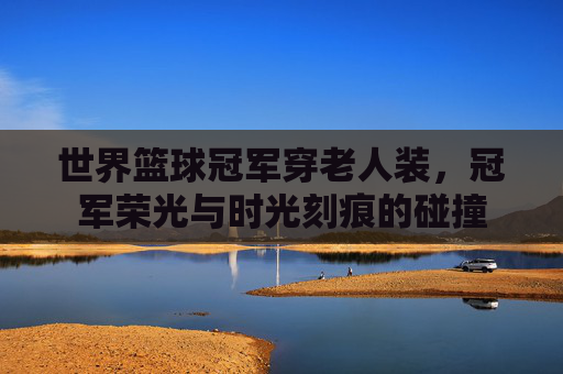 世界篮球冠军穿老人装,冠军荣光与时光刻痕的碰撞