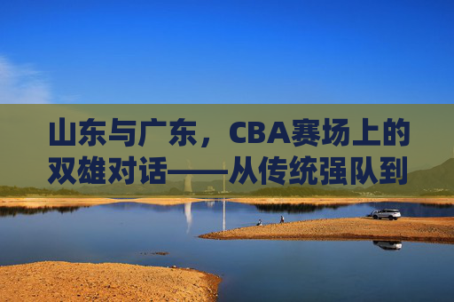 山东与广东,CBA赛场上的双雄对话——从传统强队到现代竞技的碰撞与融合,山东与广东,CBA赛场上的双雄对话——从传统强队到现代竞技的碰撞与融合