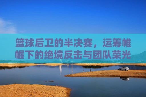篮球后卫的半决赛,运筹帷幄下的绝境反击与团队荣光