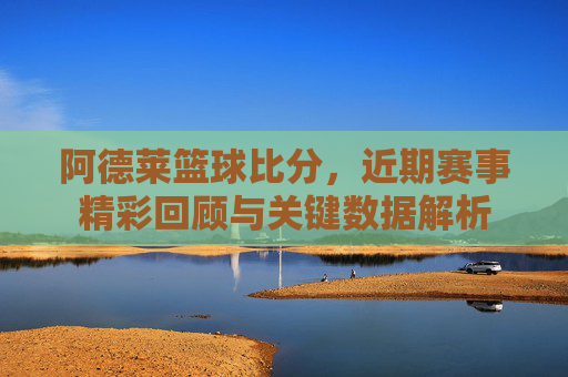 阿德莱篮球比分，近期赛事精彩回顾与关键数据解析