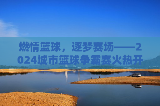 燃情篮球,逐梦赛场——2024城市篮球争霸赛火热开启,等你来战!
