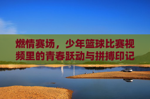 燃情赛场,少年篮球比赛视频里的青春跃动与拼搏印记