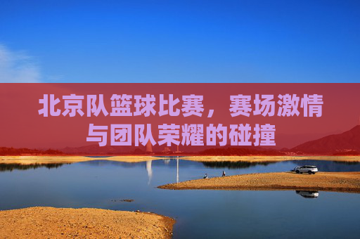 北京队篮球比赛,赛场激情与团队荣耀的碰撞