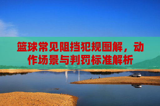篮球常见阻挡犯规图解，动作场景与判罚标准解析