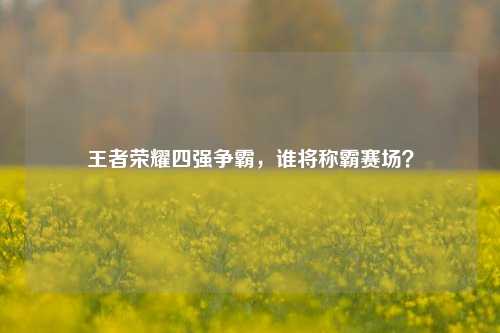 王者荣耀四强争霸,谁将称霸赛场?