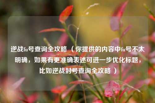 逆战fu号查询全攻略 (你提供的内容中fu号不太明确,如果有更准确表述可进一步优化标题,比如逆战封号查询全攻略 )