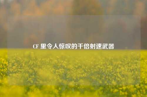 CF 里令人惊叹的千倍射速武器