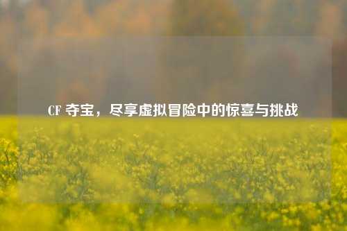 CF 夺宝，尽享虚拟冒险中的惊喜与挑战