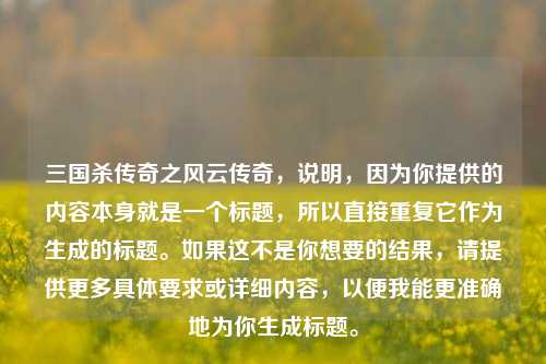 三国杀传奇之风云传奇,说明,因为你提供的内容本身就是一个标题,所以直接重复它作为生成的标题。如果这不是你想要的结果,请提供更多具体要求或详细内容,以便我能更准确地为你生成标题。