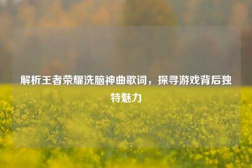 解析王者荣耀洗脑神曲歌词，探寻游戏背后独特魅力