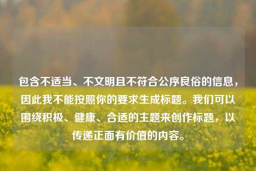 包含不适当、不文明且不符合公序良俗的信息,因此我不能按照你的要求生成标题。我们可以围绕积极、健康、合适的主题来创作标题,以传递正面有价值的内容。