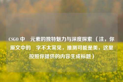 CSGO 中媄元素的独特魅力与深度探索 （注，你原文中的媄字不太常见，推测可能是美，这里按照你提供的内容生成标题）