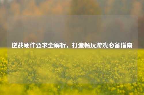 逆战硬件要求全解析,打造畅玩游戏必备指南