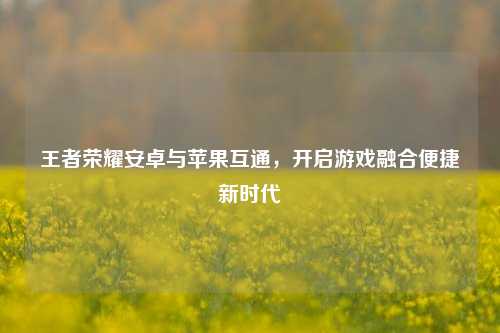 王者荣耀安卓与苹果互通，开启游戏融合便捷新时代