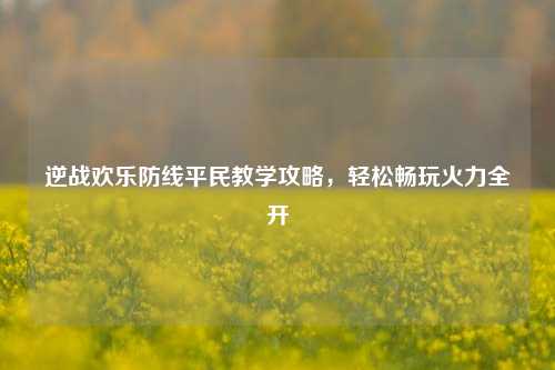 逆战欢乐防线平民教学攻略，轻松畅玩火力全开