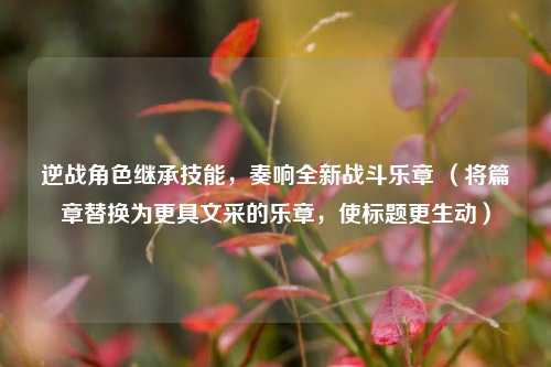 逆战角色继承技能，奏响全新战斗乐章 （将篇章替换为更具文采的乐章，使标题更生动）